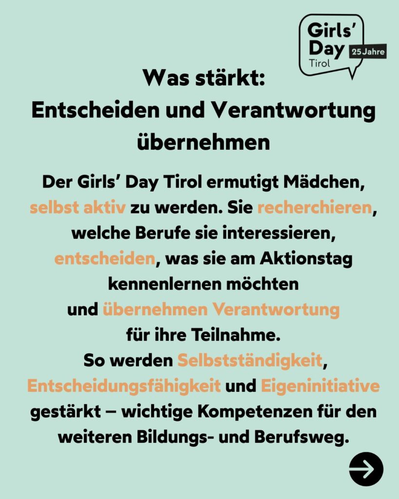 Entscheiden und Verantwortung übernehmen! Der Girls´Day Tirol ermutigt Mädchen, selbst aktiv zu werden. Sie recherchieren, welche Berufe sie interessieren, entscheiden, was sie am Aktionstag kennenlernen möchten und übernehmen Verantwortung für ihre Teilnahme.